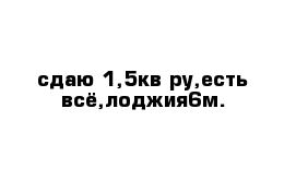 сдаю 1,5кв-ру,есть всё,лоджия6м.